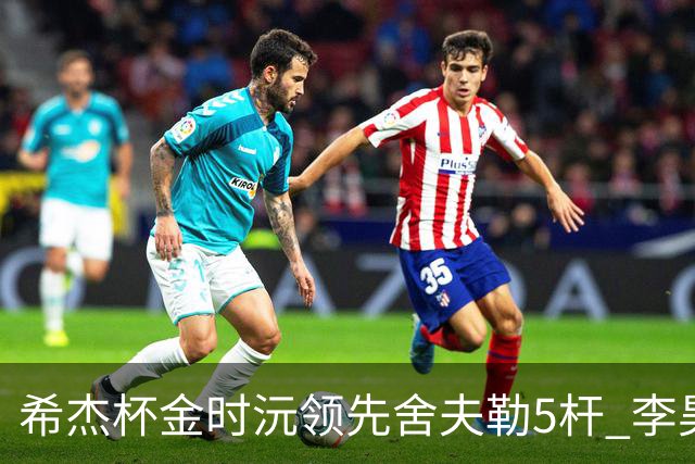 希杰杯金时沅领先舍夫勒5杆 李昊桐窦泽成淘汰